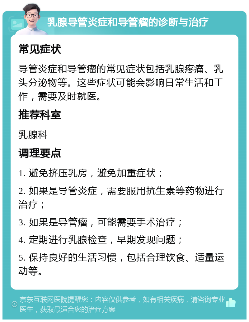 乳腺导管炎症和导管瘤的诊断与治疗 常见症状 导管炎症和导管瘤的常见症状包括乳腺疼痛、乳头分泌物等。这些症状可能会影响日常生活和工作，需要及时就医。 推荐科室 乳腺科 调理要点 1. 避免挤压乳房，避免加重症状； 2. 如果是导管炎症，需要服用抗生素等药物进行治疗； 3. 如果是导管瘤，可能需要手术治疗； 4. 定期进行乳腺检查，早期发现问题； 5. 保持良好的生活习惯，包括合理饮食、适量运动等。