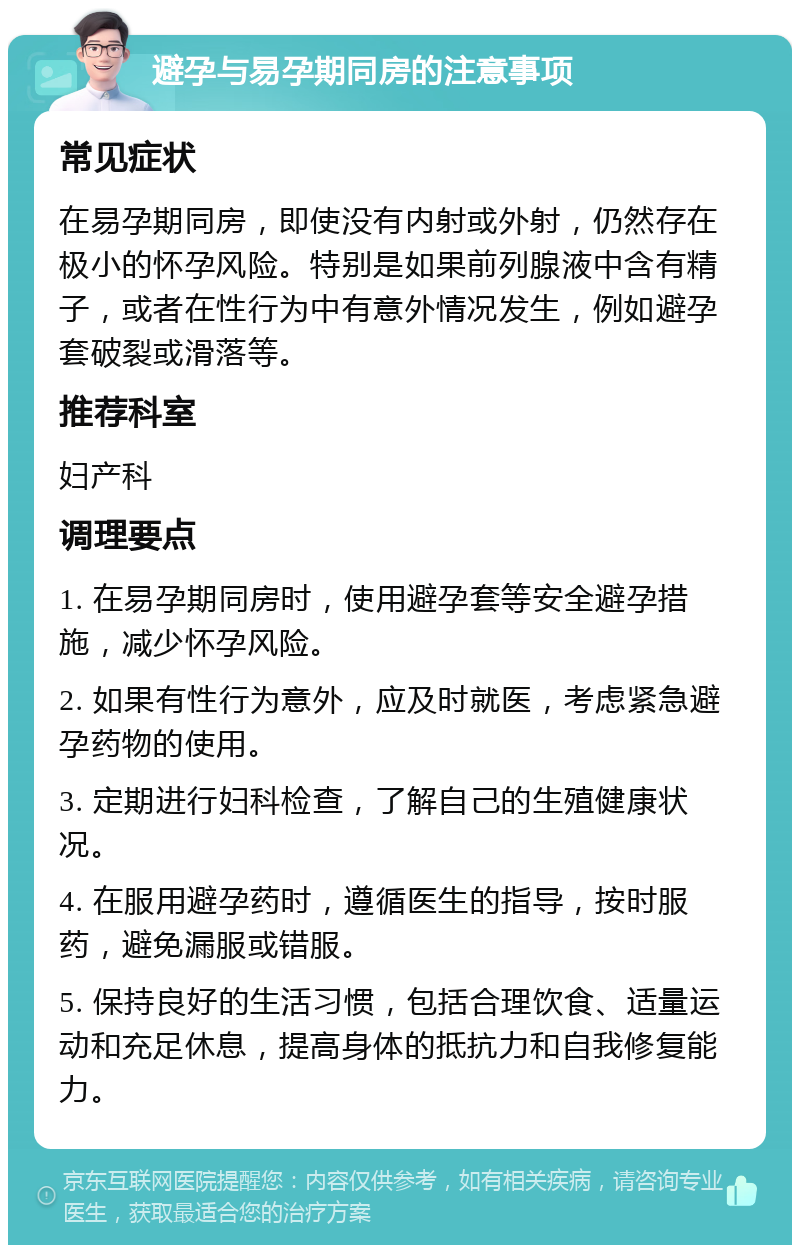 避孕与易孕期同房的注意事项 常见症状 在易孕期同房，即使没有内射或外射，仍然存在极小的怀孕风险。特别是如果前列腺液中含有精子，或者在性行为中有意外情况发生，例如避孕套破裂或滑落等。 推荐科室 妇产科 调理要点 1. 在易孕期同房时，使用避孕套等安全避孕措施，减少怀孕风险。 2. 如果有性行为意外，应及时就医，考虑紧急避孕药物的使用。 3. 定期进行妇科检查，了解自己的生殖健康状况。 4. 在服用避孕药时，遵循医生的指导，按时服药，避免漏服或错服。 5. 保持良好的生活习惯，包括合理饮食、适量运动和充足休息，提高身体的抵抗力和自我修复能力。