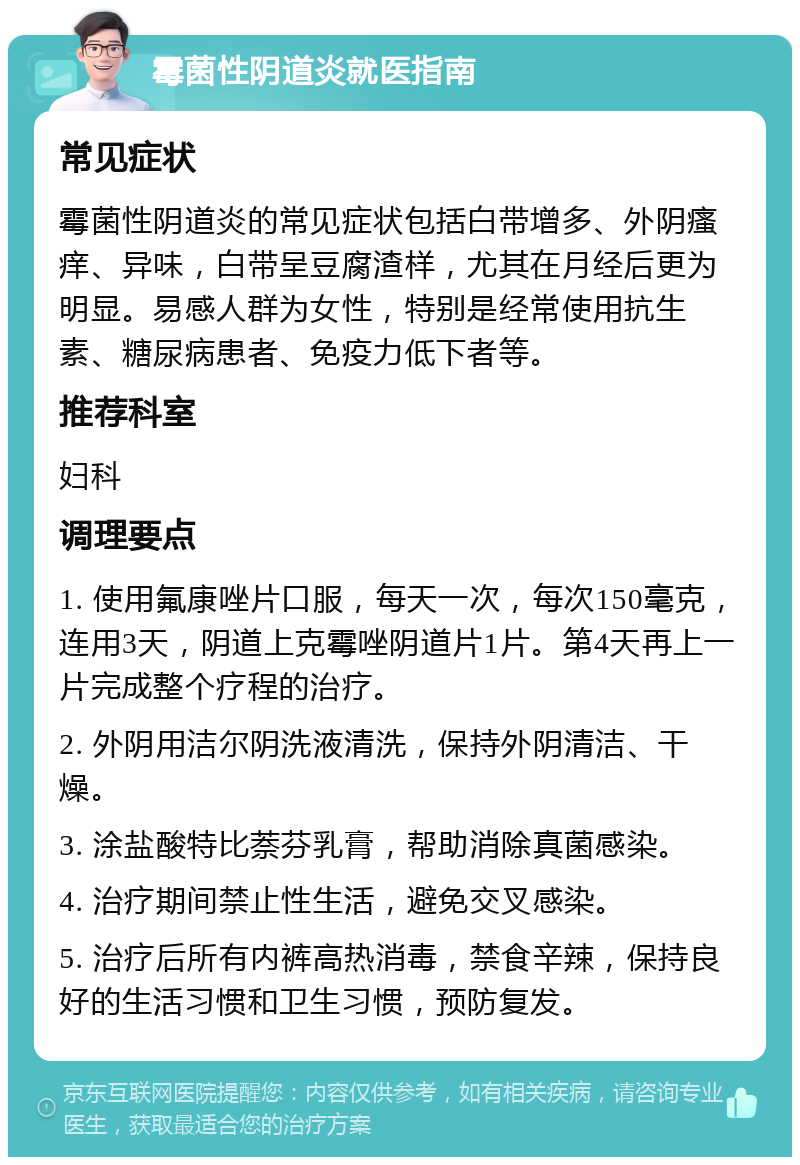 霉菌性阴道炎就医指南 常见症状 霉菌性阴道炎的常见症状包括白带增多、外阴瘙痒、异味，白带呈豆腐渣样，尤其在月经后更为明显。易感人群为女性，特别是经常使用抗生素、糖尿病患者、免疫力低下者等。 推荐科室 妇科 调理要点 1. 使用氟康唑片口服，每天一次，每次150毫克，连用3天，阴道上克霉唑阴道片1片。第4天再上一片完成整个疗程的治疗。 2. 外阴用洁尔阴洗液清洗，保持外阴清洁、干燥。 3. 涂盐酸特比萘芬乳膏，帮助消除真菌感染。 4. 治疗期间禁止性生活，避免交叉感染。 5. 治疗后所有内裤高热消毒，禁食辛辣，保持良好的生活习惯和卫生习惯，预防复发。