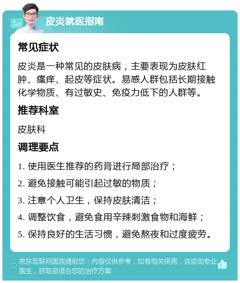 皮炎就医指南 常见症状 皮炎是一种常见的皮肤病，主要表现为皮肤红肿、瘙痒、起皮等症状。易感人群包括长期接触化学物质、有过敏史、免疫力低下的人群等。 推荐科室 皮肤科 调理要点 1. 使用医生推荐的药膏进行局部治疗； 2. 避免接触可能引起过敏的物质； 3. 注意个人卫生，保持皮肤清洁； 4. 调整饮食，避免食用辛辣刺激食物和海鲜； 5. 保持良好的生活习惯，避免熬夜和过度疲劳。