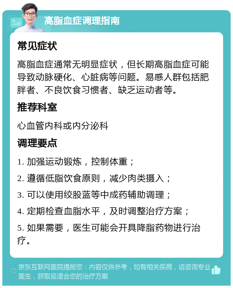 高脂血症调理指南 常见症状 高脂血症通常无明显症状，但长期高脂血症可能导致动脉硬化、心脏病等问题。易感人群包括肥胖者、不良饮食习惯者、缺乏运动者等。 推荐科室 心血管内科或内分泌科 调理要点 1. 加强运动锻炼，控制体重； 2. 遵循低脂饮食原则，减少肉类摄入； 3. 可以使用绞股蓝等中成药辅助调理； 4. 定期检查血脂水平，及时调整治疗方案； 5. 如果需要，医生可能会开具降脂药物进行治疗。