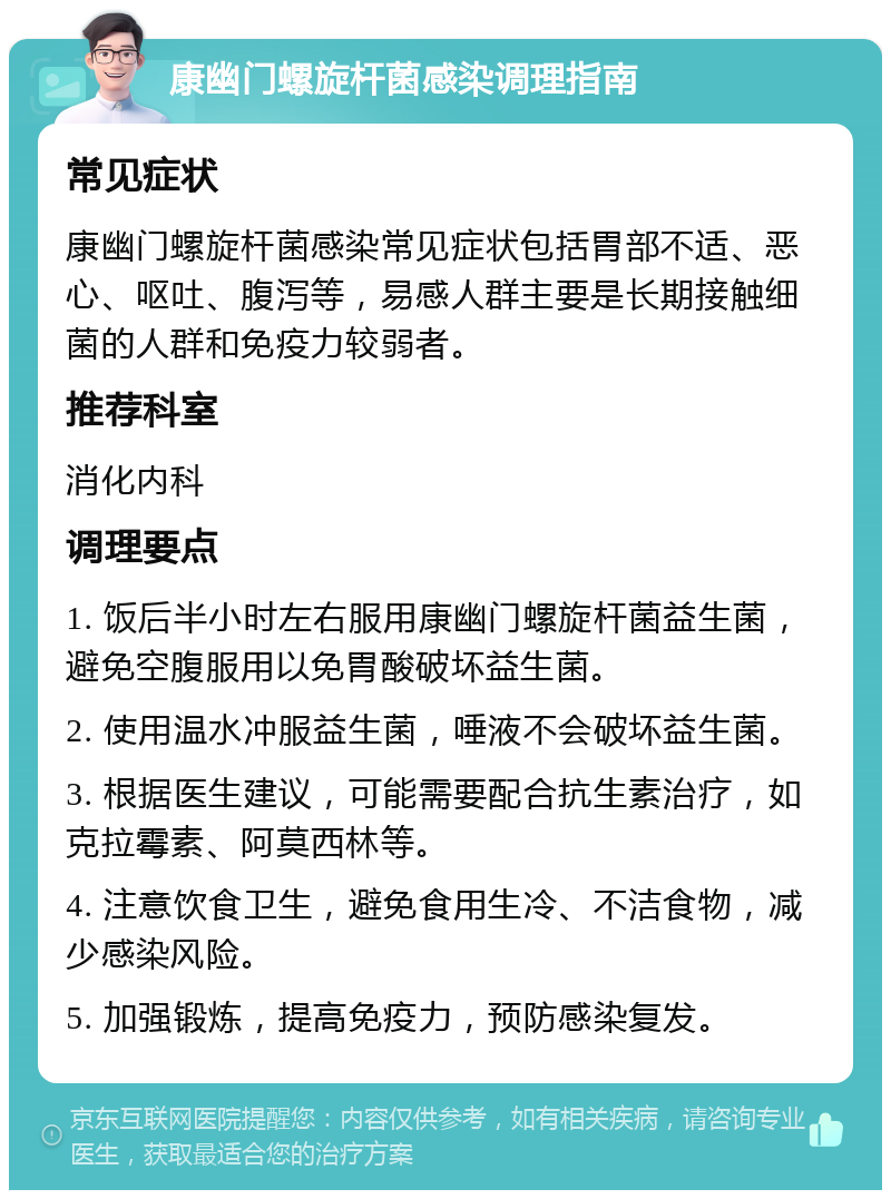 康幽门螺旋杆菌感染调理指南 常见症状 康幽门螺旋杆菌感染常见症状包括胃部不适、恶心、呕吐、腹泻等，易感人群主要是长期接触细菌的人群和免疫力较弱者。 推荐科室 消化内科 调理要点 1. 饭后半小时左右服用康幽门螺旋杆菌益生菌，避免空腹服用以免胃酸破坏益生菌。 2. 使用温水冲服益生菌，唾液不会破坏益生菌。 3. 根据医生建议，可能需要配合抗生素治疗，如克拉霉素、阿莫西林等。 4. 注意饮食卫生，避免食用生冷、不洁食物，减少感染风险。 5. 加强锻炼，提高免疫力，预防感染复发。