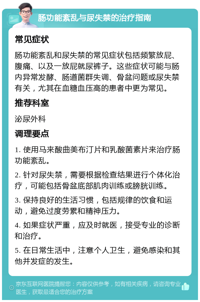 肠功能紊乱与尿失禁的治疗指南 常见症状 肠功能紊乱和尿失禁的常见症状包括频繁放屁、腹痛、以及一放屁就尿裤子。这些症状可能与肠内异常发酵、肠道菌群失调、骨盆问题或尿失禁有关，尤其在血糖血压高的患者中更为常见。 推荐科室 泌尿外科 调理要点 1. 使用马来酸曲美布汀片和乳酸菌素片来治疗肠功能紊乱。 2. 针对尿失禁，需要根据检查结果进行个体化治疗，可能包括骨盆底部肌肉训练或膀胱训练。 3. 保持良好的生活习惯，包括规律的饮食和运动，避免过度劳累和精神压力。 4. 如果症状严重，应及时就医，接受专业的诊断和治疗。 5. 在日常生活中，注意个人卫生，避免感染和其他并发症的发生。