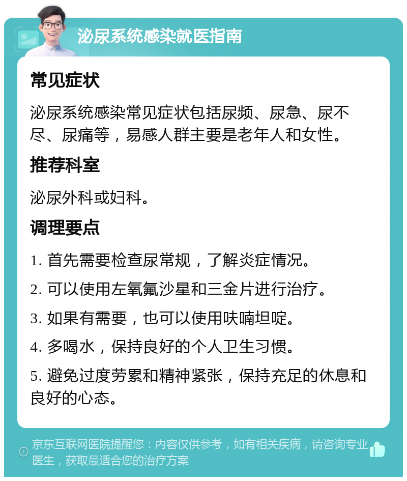 泌尿系统感染就医指南 常见症状 泌尿系统感染常见症状包括尿频、尿急、尿不尽、尿痛等，易感人群主要是老年人和女性。 推荐科室 泌尿外科或妇科。 调理要点 1. 首先需要检查尿常规，了解炎症情况。 2. 可以使用左氧氟沙星和三金片进行治疗。 3. 如果有需要，也可以使用呋喃坦啶。 4. 多喝水，保持良好的个人卫生习惯。 5. 避免过度劳累和精神紧张，保持充足的休息和良好的心态。