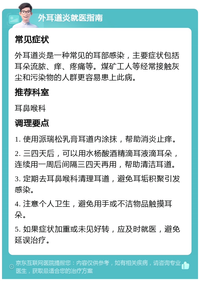 外耳道炎就医指南 常见症状 外耳道炎是一种常见的耳部感染，主要症状包括耳朵流脓、痒、疼痛等。煤矿工人等经常接触灰尘和污染物的人群更容易患上此病。 推荐科室 耳鼻喉科 调理要点 1. 使用派瑞松乳膏耳道内涂抹，帮助消炎止痒。 2. 三四天后，可以用水杨酸酒精滴耳液滴耳朵，连续用一周后间隔三四天再用，帮助清洁耳道。 3. 定期去耳鼻喉科清理耳道，避免耳垢积聚引发感染。 4. 注意个人卫生，避免用手或不洁物品触摸耳朵。 5. 如果症状加重或未见好转，应及时就医，避免延误治疗。