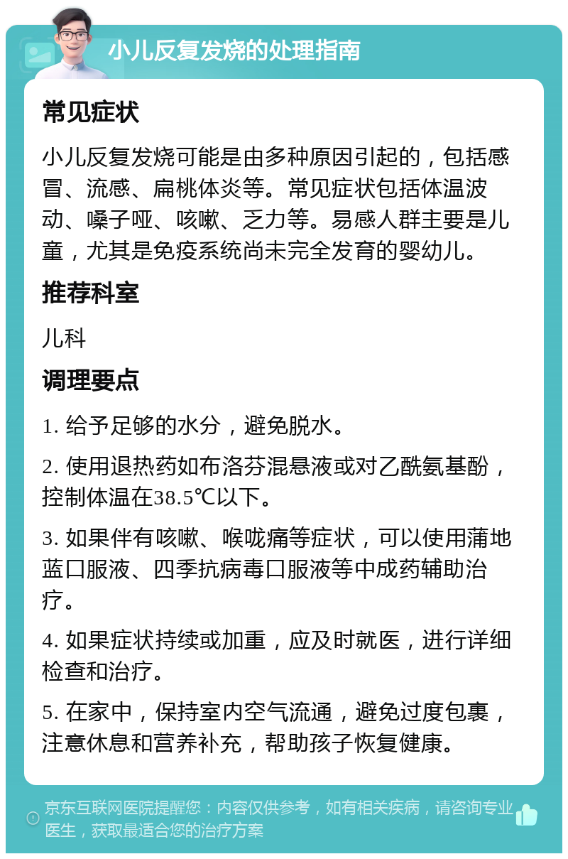 小儿反复发烧的处理指南 常见症状 小儿反复发烧可能是由多种原因引起的，包括感冒、流感、扁桃体炎等。常见症状包括体温波动、嗓子哑、咳嗽、乏力等。易感人群主要是儿童，尤其是免疫系统尚未完全发育的婴幼儿。 推荐科室 儿科 调理要点 1. 给予足够的水分，避免脱水。 2. 使用退热药如布洛芬混悬液或对乙酰氨基酚，控制体温在38.5℃以下。 3. 如果伴有咳嗽、喉咙痛等症状，可以使用蒲地蓝口服液、四季抗病毒口服液等中成药辅助治疗。 4. 如果症状持续或加重，应及时就医，进行详细检查和治疗。 5. 在家中，保持室内空气流通，避免过度包裹，注意休息和营养补充，帮助孩子恢复健康。