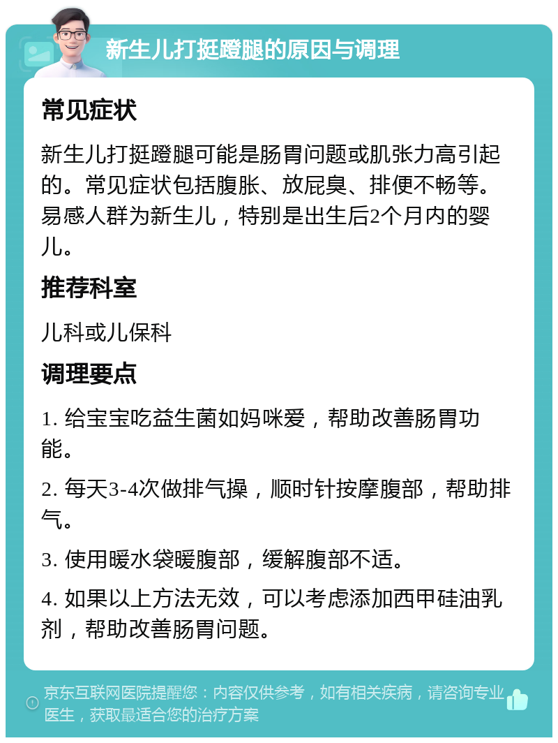 新生儿打挺蹬腿的原因与调理 常见症状 新生儿打挺蹬腿可能是肠胃问题或肌张力高引起的。常见症状包括腹胀、放屁臭、排便不畅等。易感人群为新生儿，特别是出生后2个月内的婴儿。 推荐科室 儿科或儿保科 调理要点 1. 给宝宝吃益生菌如妈咪爱，帮助改善肠胃功能。 2. 每天3-4次做排气操，顺时针按摩腹部，帮助排气。 3. 使用暖水袋暖腹部，缓解腹部不适。 4. 如果以上方法无效，可以考虑添加西甲硅油乳剂，帮助改善肠胃问题。