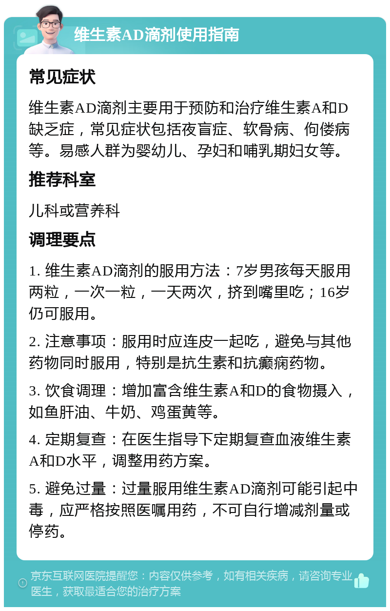 维生素AD滴剂使用指南 常见症状 维生素AD滴剂主要用于预防和治疗维生素A和D缺乏症，常见症状包括夜盲症、软骨病、佝偻病等。易感人群为婴幼儿、孕妇和哺乳期妇女等。 推荐科室 儿科或营养科 调理要点 1. 维生素AD滴剂的服用方法：7岁男孩每天服用两粒，一次一粒，一天两次，挤到嘴里吃；16岁仍可服用。 2. 注意事项：服用时应连皮一起吃，避免与其他药物同时服用，特别是抗生素和抗癫痫药物。 3. 饮食调理：增加富含维生素A和D的食物摄入，如鱼肝油、牛奶、鸡蛋黄等。 4. 定期复查：在医生指导下定期复查血液维生素A和D水平，调整用药方案。 5. 避免过量：过量服用维生素AD滴剂可能引起中毒，应严格按照医嘱用药，不可自行增减剂量或停药。