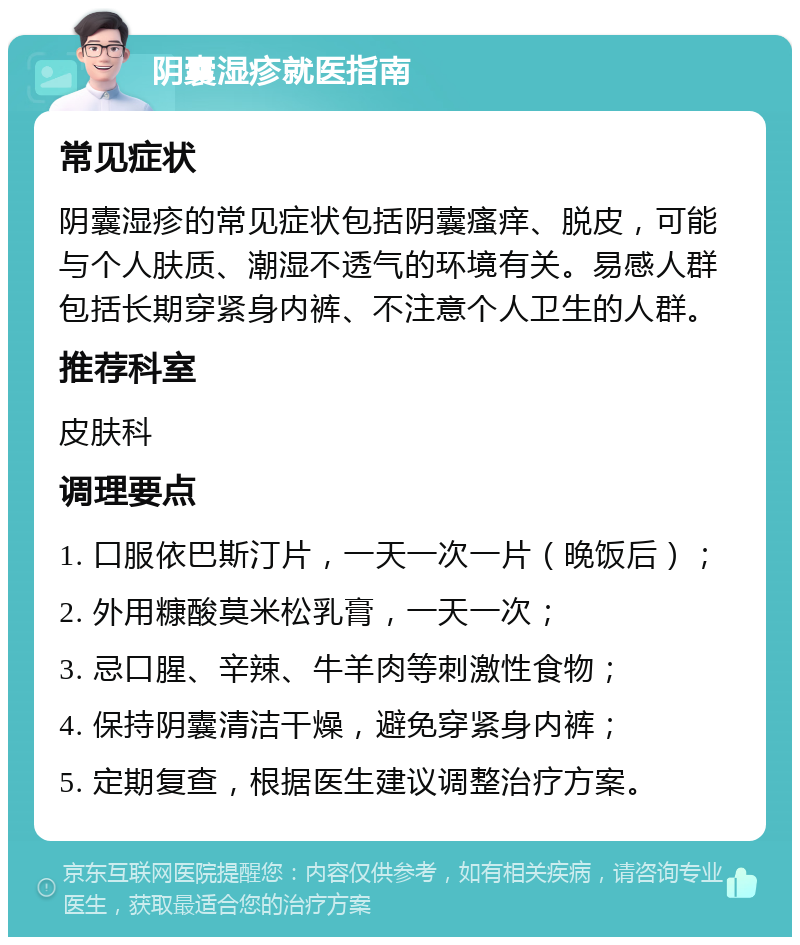 阴囊湿疹就医指南 常见症状 阴囊湿疹的常见症状包括阴囊瘙痒、脱皮，可能与个人肤质、潮湿不透气的环境有关。易感人群包括长期穿紧身内裤、不注意个人卫生的人群。 推荐科室 皮肤科 调理要点 1. 口服依巴斯汀片，一天一次一片（晚饭后）； 2. 外用糠酸莫米松乳膏，一天一次； 3. 忌口腥、辛辣、牛羊肉等刺激性食物； 4. 保持阴囊清洁干燥，避免穿紧身内裤； 5. 定期复查，根据医生建议调整治疗方案。