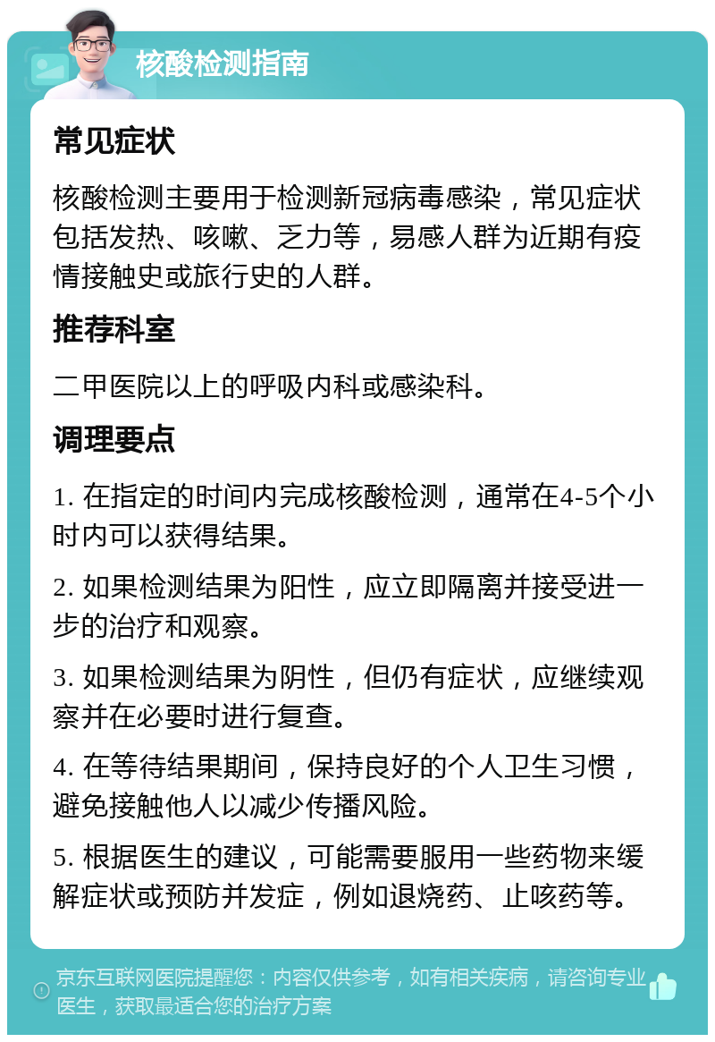 核酸检测指南 常见症状 核酸检测主要用于检测新冠病毒感染，常见症状包括发热、咳嗽、乏力等，易感人群为近期有疫情接触史或旅行史的人群。 推荐科室 二甲医院以上的呼吸内科或感染科。 调理要点 1. 在指定的时间内完成核酸检测，通常在4-5个小时内可以获得结果。 2. 如果检测结果为阳性，应立即隔离并接受进一步的治疗和观察。 3. 如果检测结果为阴性，但仍有症状，应继续观察并在必要时进行复查。 4. 在等待结果期间，保持良好的个人卫生习惯，避免接触他人以减少传播风险。 5. 根据医生的建议，可能需要服用一些药物来缓解症状或预防并发症，例如退烧药、止咳药等。