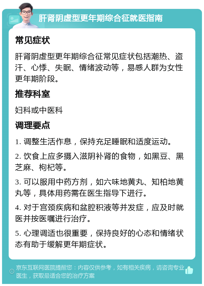 肝肾阴虚型更年期综合征就医指南 常见症状 肝肾阴虚型更年期综合征常见症状包括潮热、盗汗、心悸、失眠、情绪波动等，易感人群为女性更年期阶段。 推荐科室 妇科或中医科 调理要点 1. 调整生活作息，保持充足睡眠和适度运动。 2. 饮食上应多摄入滋阴补肾的食物，如黑豆、黑芝麻、枸杞等。 3. 可以服用中药方剂，如六味地黄丸、知柏地黄丸等，具体用药需在医生指导下进行。 4. 对于宫颈疾病和盆腔积液等并发症，应及时就医并按医嘱进行治疗。 5. 心理调适也很重要，保持良好的心态和情绪状态有助于缓解更年期症状。