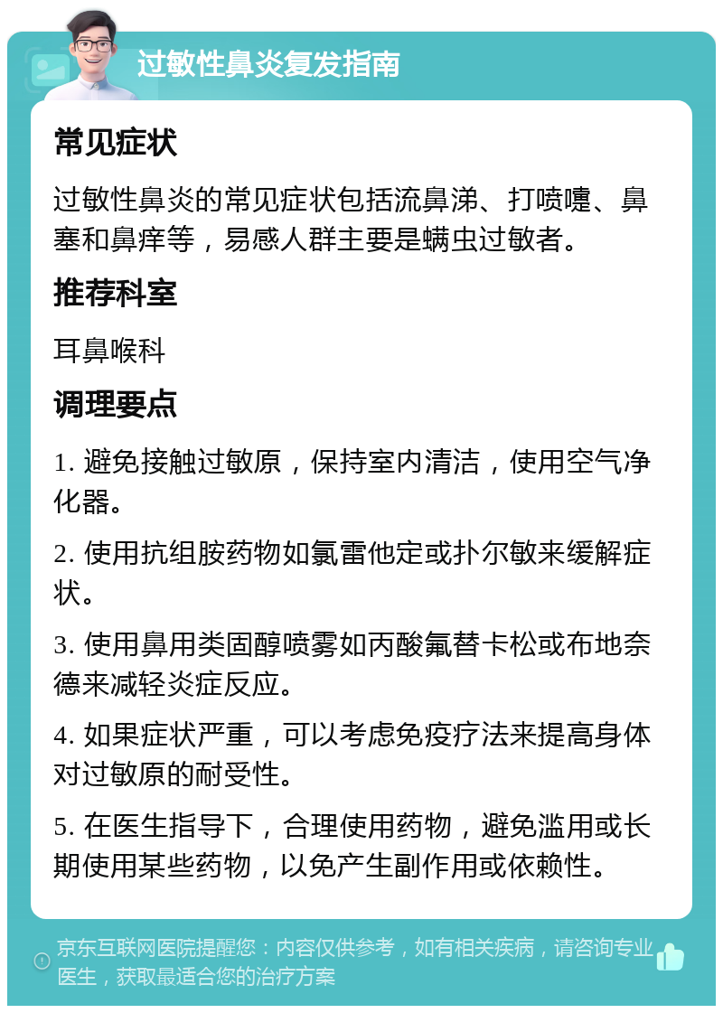 过敏性鼻炎复发指南 常见症状 过敏性鼻炎的常见症状包括流鼻涕、打喷嚏、鼻塞和鼻痒等，易感人群主要是螨虫过敏者。 推荐科室 耳鼻喉科 调理要点 1. 避免接触过敏原，保持室内清洁，使用空气净化器。 2. 使用抗组胺药物如氯雷他定或扑尔敏来缓解症状。 3. 使用鼻用类固醇喷雾如丙酸氟替卡松或布地奈德来减轻炎症反应。 4. 如果症状严重，可以考虑免疫疗法来提高身体对过敏原的耐受性。 5. 在医生指导下，合理使用药物，避免滥用或长期使用某些药物，以免产生副作用或依赖性。