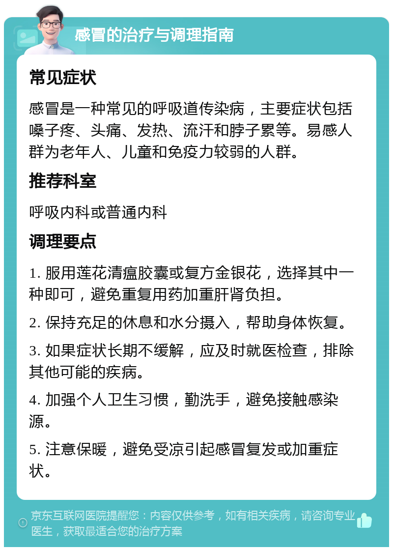 感冒的治疗与调理指南 常见症状 感冒是一种常见的呼吸道传染病，主要症状包括嗓子疼、头痛、发热、流汗和脖子累等。易感人群为老年人、儿童和免疫力较弱的人群。 推荐科室 呼吸内科或普通内科 调理要点 1. 服用莲花清瘟胶囊或复方金银花，选择其中一种即可，避免重复用药加重肝肾负担。 2. 保持充足的休息和水分摄入，帮助身体恢复。 3. 如果症状长期不缓解，应及时就医检查，排除其他可能的疾病。 4. 加强个人卫生习惯，勤洗手，避免接触感染源。 5. 注意保暖，避免受凉引起感冒复发或加重症状。