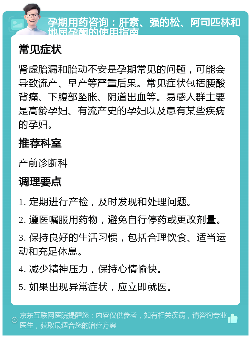 孕期用药咨询：肝素、强的松、阿司匹林和地屈孕酮的使用指南 常见症状 肾虚胎漏和胎动不安是孕期常见的问题，可能会导致流产、早产等严重后果。常见症状包括腰酸背痛、下腹部坠胀、阴道出血等。易感人群主要是高龄孕妇、有流产史的孕妇以及患有某些疾病的孕妇。 推荐科室 产前诊断科 调理要点 1. 定期进行产检，及时发现和处理问题。 2. 遵医嘱服用药物，避免自行停药或更改剂量。 3. 保持良好的生活习惯，包括合理饮食、适当运动和充足休息。 4. 减少精神压力，保持心情愉快。 5. 如果出现异常症状，应立即就医。