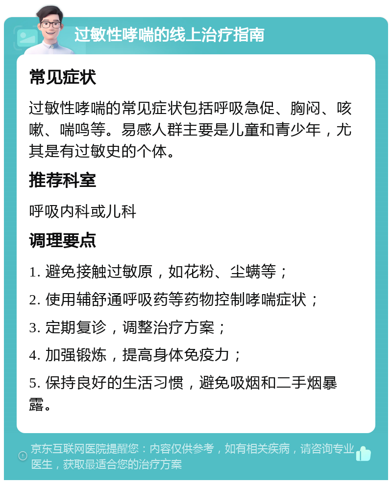 过敏性哮喘的线上治疗指南 常见症状 过敏性哮喘的常见症状包括呼吸急促、胸闷、咳嗽、喘鸣等。易感人群主要是儿童和青少年，尤其是有过敏史的个体。 推荐科室 呼吸内科或儿科 调理要点 1. 避免接触过敏原，如花粉、尘螨等； 2. 使用辅舒通呼吸药等药物控制哮喘症状； 3. 定期复诊，调整治疗方案； 4. 加强锻炼，提高身体免疫力； 5. 保持良好的生活习惯，避免吸烟和二手烟暴露。