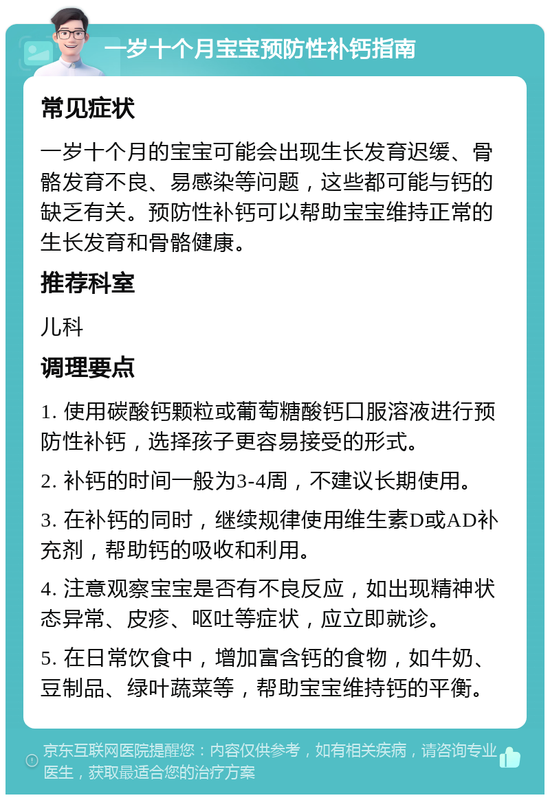 一岁十个月宝宝预防性补钙指南 常见症状 一岁十个月的宝宝可能会出现生长发育迟缓、骨骼发育不良、易感染等问题，这些都可能与钙的缺乏有关。预防性补钙可以帮助宝宝维持正常的生长发育和骨骼健康。 推荐科室 儿科 调理要点 1. 使用碳酸钙颗粒或葡萄糖酸钙口服溶液进行预防性补钙，选择孩子更容易接受的形式。 2. 补钙的时间一般为3-4周，不建议长期使用。 3. 在补钙的同时，继续规律使用维生素D或AD补充剂，帮助钙的吸收和利用。 4. 注意观察宝宝是否有不良反应，如出现精神状态异常、皮疹、呕吐等症状，应立即就诊。 5. 在日常饮食中，增加富含钙的食物，如牛奶、豆制品、绿叶蔬菜等，帮助宝宝维持钙的平衡。