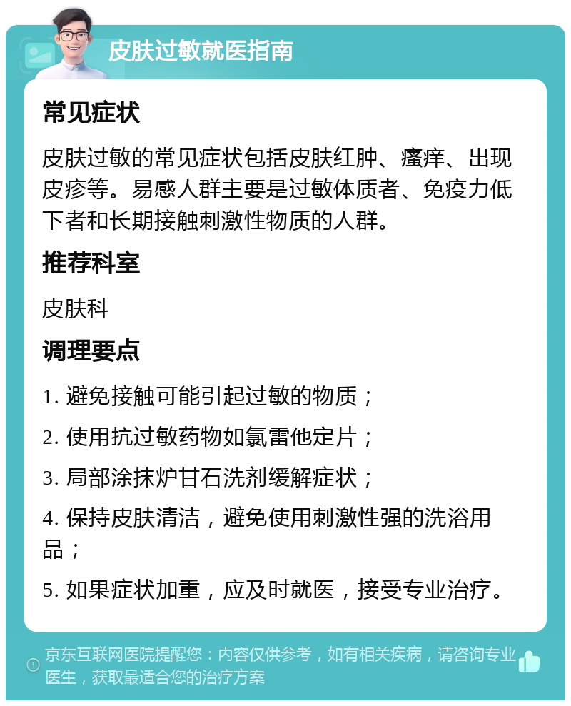 皮肤过敏就医指南 常见症状 皮肤过敏的常见症状包括皮肤红肿、瘙痒、出现皮疹等。易感人群主要是过敏体质者、免疫力低下者和长期接触刺激性物质的人群。 推荐科室 皮肤科 调理要点 1. 避免接触可能引起过敏的物质； 2. 使用抗过敏药物如氯雷他定片； 3. 局部涂抹炉甘石洗剂缓解症状； 4. 保持皮肤清洁，避免使用刺激性强的洗浴用品； 5. 如果症状加重，应及时就医，接受专业治疗。