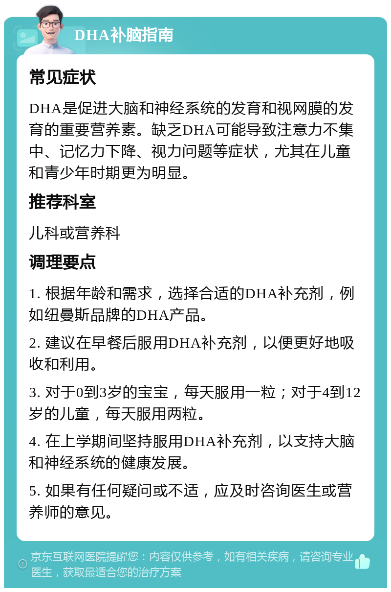 DHA补脑指南 常见症状 DHA是促进大脑和神经系统的发育和视网膜的发育的重要营养素。缺乏DHA可能导致注意力不集中、记忆力下降、视力问题等症状，尤其在儿童和青少年时期更为明显。 推荐科室 儿科或营养科 调理要点 1. 根据年龄和需求，选择合适的DHA补充剂，例如纽曼斯品牌的DHA产品。 2. 建议在早餐后服用DHA补充剂，以便更好地吸收和利用。 3. 对于0到3岁的宝宝，每天服用一粒；对于4到12岁的儿童，每天服用两粒。 4. 在上学期间坚持服用DHA补充剂，以支持大脑和神经系统的健康发展。 5. 如果有任何疑问或不适，应及时咨询医生或营养师的意见。