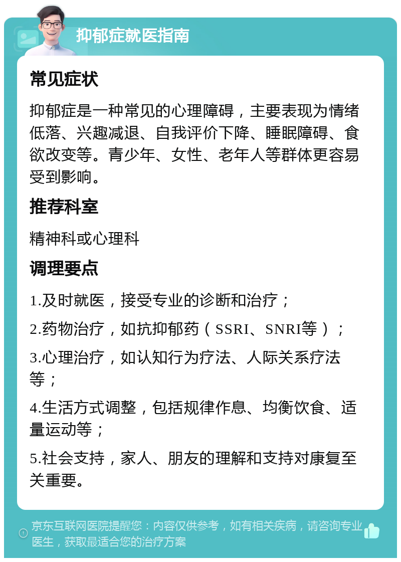 抑郁症就医指南 常见症状 抑郁症是一种常见的心理障碍，主要表现为情绪低落、兴趣减退、自我评价下降、睡眠障碍、食欲改变等。青少年、女性、老年人等群体更容易受到影响。 推荐科室 精神科或心理科 调理要点 1.及时就医，接受专业的诊断和治疗； 2.药物治疗，如抗抑郁药（SSRI、SNRI等）； 3.心理治疗，如认知行为疗法、人际关系疗法等； 4.生活方式调整，包括规律作息、均衡饮食、适量运动等； 5.社会支持，家人、朋友的理解和支持对康复至关重要。