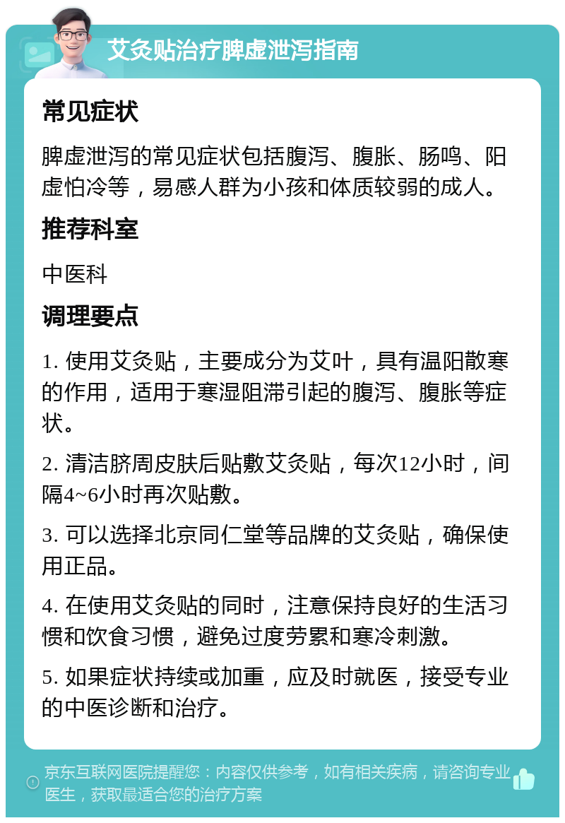 艾灸贴治疗脾虚泄泻指南 常见症状 脾虚泄泻的常见症状包括腹泻、腹胀、肠鸣、阳虚怕冷等，易感人群为小孩和体质较弱的成人。 推荐科室 中医科 调理要点 1. 使用艾灸贴，主要成分为艾叶，具有温阳散寒的作用，适用于寒湿阻滞引起的腹泻、腹胀等症状。 2. 清洁脐周皮肤后贴敷艾灸贴，每次12小时，间隔4~6小时再次贴敷。 3. 可以选择北京同仁堂等品牌的艾灸贴，确保使用正品。 4. 在使用艾灸贴的同时，注意保持良好的生活习惯和饮食习惯，避免过度劳累和寒冷刺激。 5. 如果症状持续或加重，应及时就医，接受专业的中医诊断和治疗。