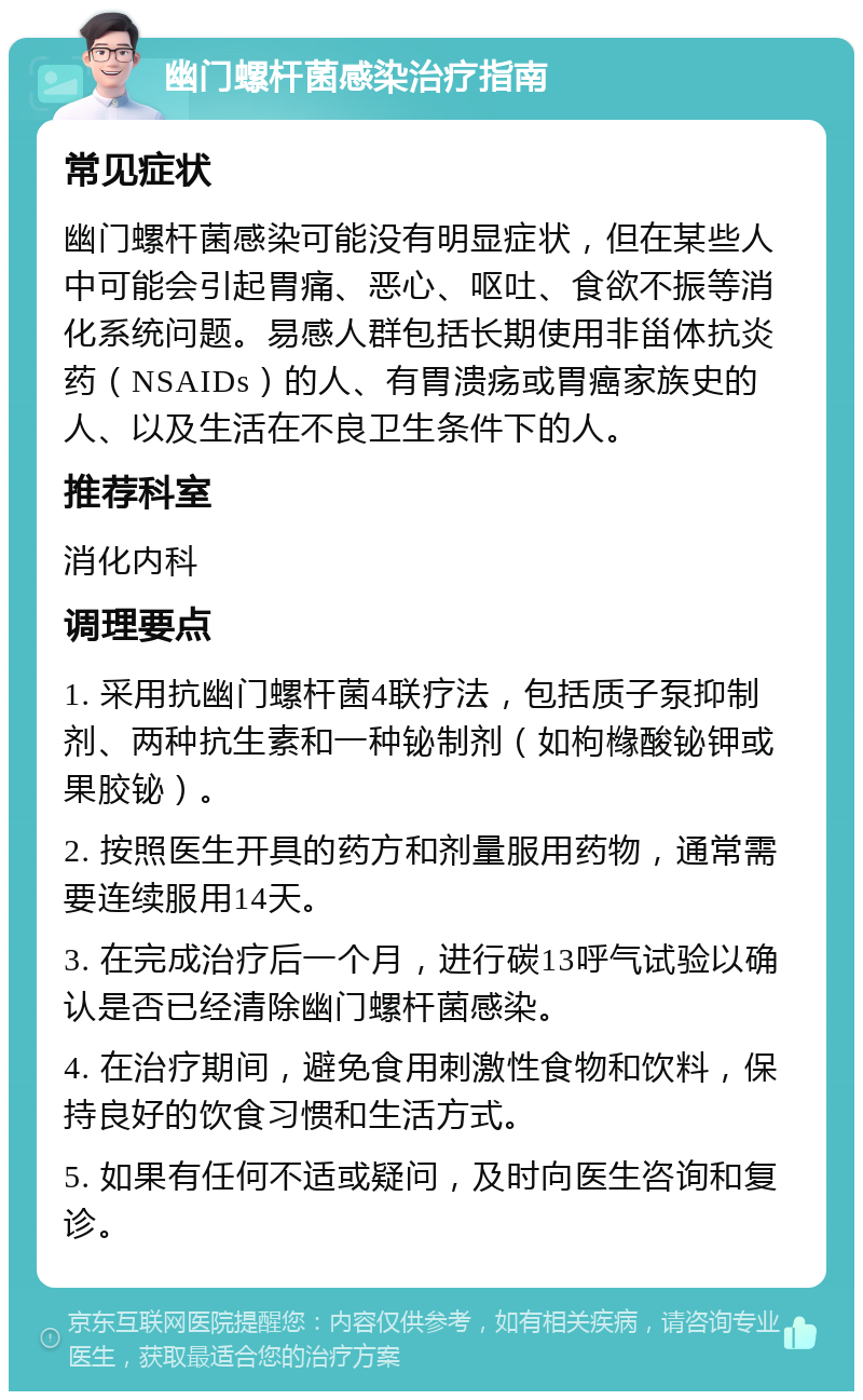 幽门螺杆菌感染治疗指南 常见症状 幽门螺杆菌感染可能没有明显症状，但在某些人中可能会引起胃痛、恶心、呕吐、食欲不振等消化系统问题。易感人群包括长期使用非甾体抗炎药（NSAIDs）的人、有胃溃疡或胃癌家族史的人、以及生活在不良卫生条件下的人。 推荐科室 消化内科 调理要点 1. 采用抗幽门螺杆菌4联疗法，包括质子泵抑制剂、两种抗生素和一种铋制剂（如枸橼酸铋钾或果胶铋）。 2. 按照医生开具的药方和剂量服用药物，通常需要连续服用14天。 3. 在完成治疗后一个月，进行碳13呼气试验以确认是否已经清除幽门螺杆菌感染。 4. 在治疗期间，避免食用刺激性食物和饮料，保持良好的饮食习惯和生活方式。 5. 如果有任何不适或疑问，及时向医生咨询和复诊。