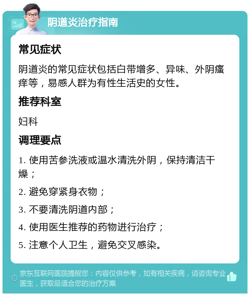 阴道炎治疗指南 常见症状 阴道炎的常见症状包括白带增多、异味、外阴瘙痒等，易感人群为有性生活史的女性。 推荐科室 妇科 调理要点 1. 使用苦参洗液或温水清洗外阴，保持清洁干燥； 2. 避免穿紧身衣物； 3. 不要清洗阴道内部； 4. 使用医生推荐的药物进行治疗； 5. 注意个人卫生，避免交叉感染。