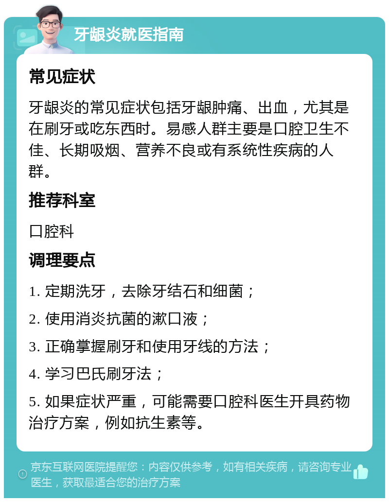 牙龈炎就医指南 常见症状 牙龈炎的常见症状包括牙龈肿痛、出血，尤其是在刷牙或吃东西时。易感人群主要是口腔卫生不佳、长期吸烟、营养不良或有系统性疾病的人群。 推荐科室 口腔科 调理要点 1. 定期洗牙，去除牙结石和细菌； 2. 使用消炎抗菌的漱口液； 3. 正确掌握刷牙和使用牙线的方法； 4. 学习巴氏刷牙法； 5. 如果症状严重，可能需要口腔科医生开具药物治疗方案，例如抗生素等。