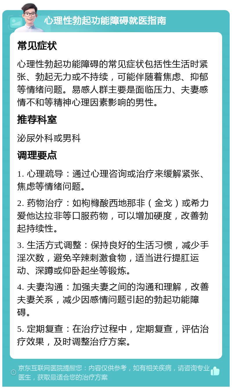 心理性勃起功能障碍就医指南 常见症状 心理性勃起功能障碍的常见症状包括性生活时紧张、勃起无力或不持续，可能伴随着焦虑、抑郁等情绪问题。易感人群主要是面临压力、夫妻感情不和等精神心理因素影响的男性。 推荐科室 泌尿外科或男科 调理要点 1. 心理疏导：通过心理咨询或治疗来缓解紧张、焦虑等情绪问题。 2. 药物治疗：如枸橼酸西地那非（金戈）或希力爱他达拉非等口服药物，可以增加硬度，改善勃起持续性。 3. 生活方式调整：保持良好的生活习惯，减少手淫次数，避免辛辣刺激食物，适当进行提肛运动、深蹲或仰卧起坐等锻炼。 4. 夫妻沟通：加强夫妻之间的沟通和理解，改善夫妻关系，减少因感情问题引起的勃起功能障碍。 5. 定期复查：在治疗过程中，定期复查，评估治疗效果，及时调整治疗方案。