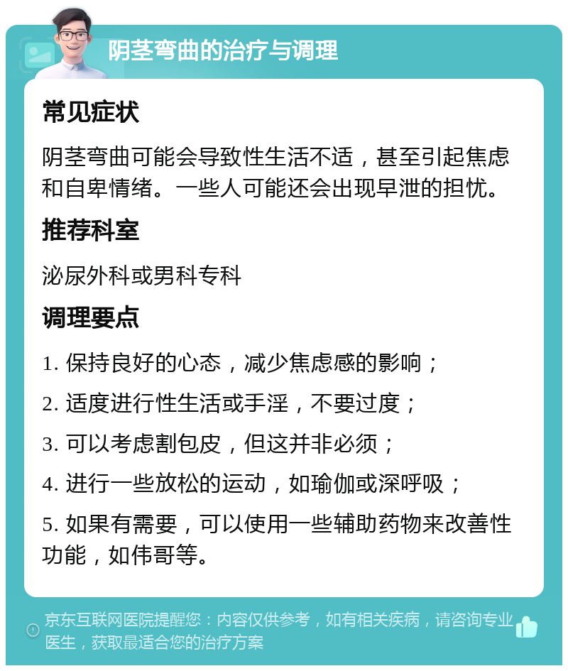 阴茎弯曲的治疗与调理 常见症状 阴茎弯曲可能会导致性生活不适，甚至引起焦虑和自卑情绪。一些人可能还会出现早泄的担忧。 推荐科室 泌尿外科或男科专科 调理要点 1. 保持良好的心态，减少焦虑感的影响； 2. 适度进行性生活或手淫，不要过度； 3. 可以考虑割包皮，但这并非必须； 4. 进行一些放松的运动，如瑜伽或深呼吸； 5. 如果有需要，可以使用一些辅助药物来改善性功能，如伟哥等。