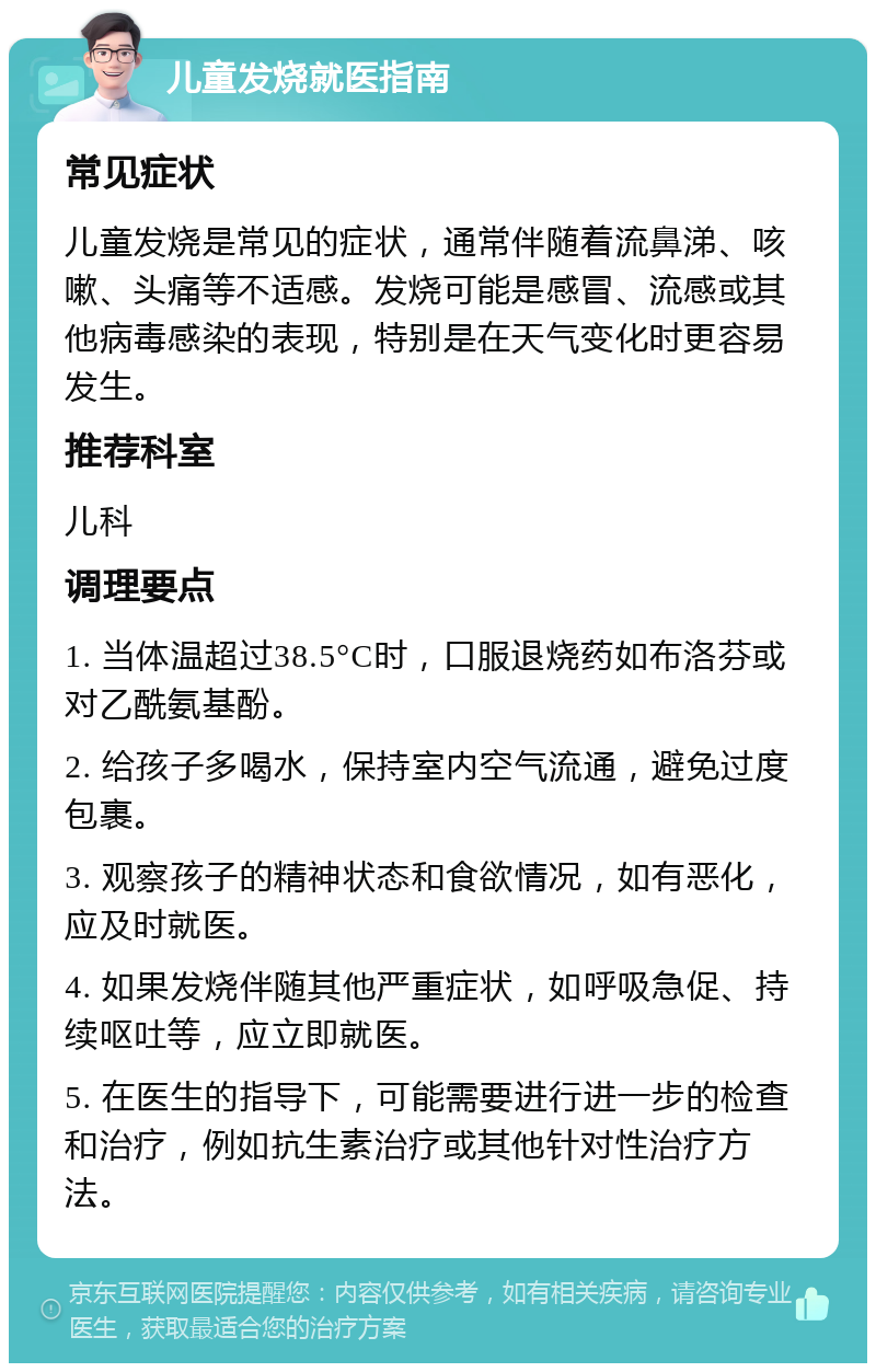 儿童发烧就医指南 常见症状 儿童发烧是常见的症状，通常伴随着流鼻涕、咳嗽、头痛等不适感。发烧可能是感冒、流感或其他病毒感染的表现，特别是在天气变化时更容易发生。 推荐科室 儿科 调理要点 1. 当体温超过38.5°C时，口服退烧药如布洛芬或对乙酰氨基酚。 2. 给孩子多喝水，保持室内空气流通，避免过度包裹。 3. 观察孩子的精神状态和食欲情况，如有恶化，应及时就医。 4. 如果发烧伴随其他严重症状，如呼吸急促、持续呕吐等，应立即就医。 5. 在医生的指导下，可能需要进行进一步的检查和治疗，例如抗生素治疗或其他针对性治疗方法。