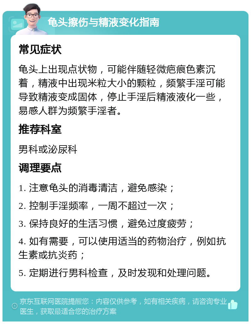 龟头擦伤与精液变化指南 常见症状 龟头上出现点状物，可能伴随轻微疤痕色素沉着，精液中出现米粒大小的颗粒，频繁手淫可能导致精液变成固体，停止手淫后精液液化一些，易感人群为频繁手淫者。 推荐科室 男科或泌尿科 调理要点 1. 注意龟头的消毒清洁，避免感染； 2. 控制手淫频率，一周不超过一次； 3. 保持良好的生活习惯，避免过度疲劳； 4. 如有需要，可以使用适当的药物治疗，例如抗生素或抗炎药； 5. 定期进行男科检查，及时发现和处理问题。