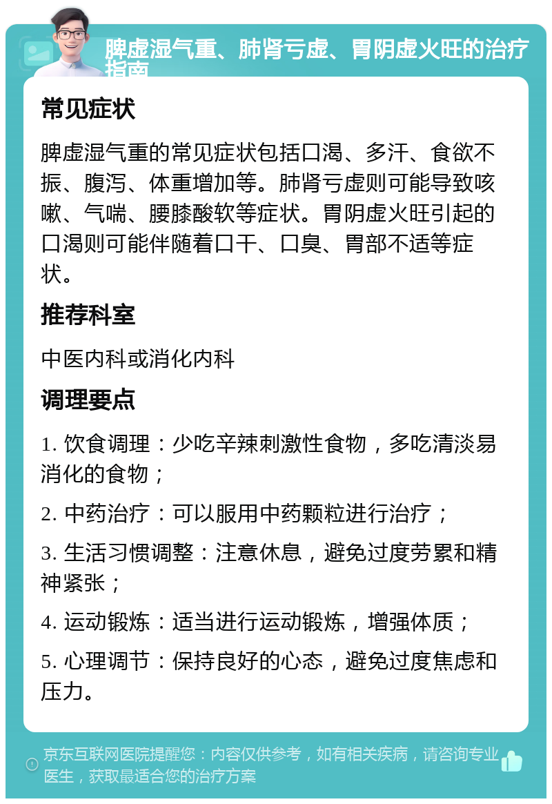 脾虚湿气重、肺肾亏虚、胃阴虚火旺的治疗指南 常见症状 脾虚湿气重的常见症状包括口渴、多汗、食欲不振、腹泻、体重增加等。肺肾亏虚则可能导致咳嗽、气喘、腰膝酸软等症状。胃阴虚火旺引起的口渴则可能伴随着口干、口臭、胃部不适等症状。 推荐科室 中医内科或消化内科 调理要点 1. 饮食调理：少吃辛辣刺激性食物，多吃清淡易消化的食物； 2. 中药治疗：可以服用中药颗粒进行治疗； 3. 生活习惯调整：注意休息，避免过度劳累和精神紧张； 4. 运动锻炼：适当进行运动锻炼，增强体质； 5. 心理调节：保持良好的心态，避免过度焦虑和压力。