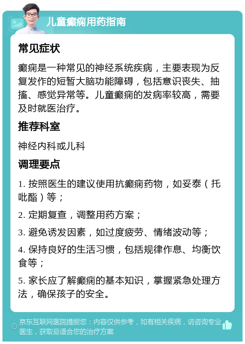 儿童癫痫用药指南 常见症状 癫痫是一种常见的神经系统疾病，主要表现为反复发作的短暂大脑功能障碍，包括意识丧失、抽搐、感觉异常等。儿童癫痫的发病率较高，需要及时就医治疗。 推荐科室 神经内科或儿科 调理要点 1. 按照医生的建议使用抗癫痫药物，如妥泰（托吡酯）等； 2. 定期复查，调整用药方案； 3. 避免诱发因素，如过度疲劳、情绪波动等； 4. 保持良好的生活习惯，包括规律作息、均衡饮食等； 5. 家长应了解癫痫的基本知识，掌握紧急处理方法，确保孩子的安全。