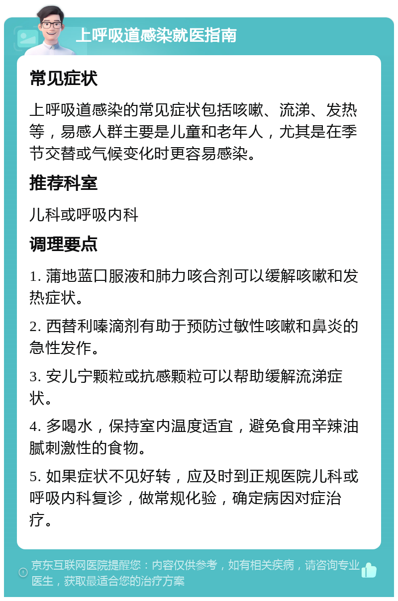 上呼吸道感染就医指南 常见症状 上呼吸道感染的常见症状包括咳嗽、流涕、发热等，易感人群主要是儿童和老年人，尤其是在季节交替或气候变化时更容易感染。 推荐科室 儿科或呼吸内科 调理要点 1. 蒲地蓝口服液和肺力咳合剂可以缓解咳嗽和发热症状。 2. 西替利嗪滴剂有助于预防过敏性咳嗽和鼻炎的急性发作。 3. 安儿宁颗粒或抗感颗粒可以帮助缓解流涕症状。 4. 多喝水，保持室内温度适宜，避免食用辛辣油腻刺激性的食物。 5. 如果症状不见好转，应及时到正规医院儿科或呼吸内科复诊，做常规化验，确定病因对症治疗。