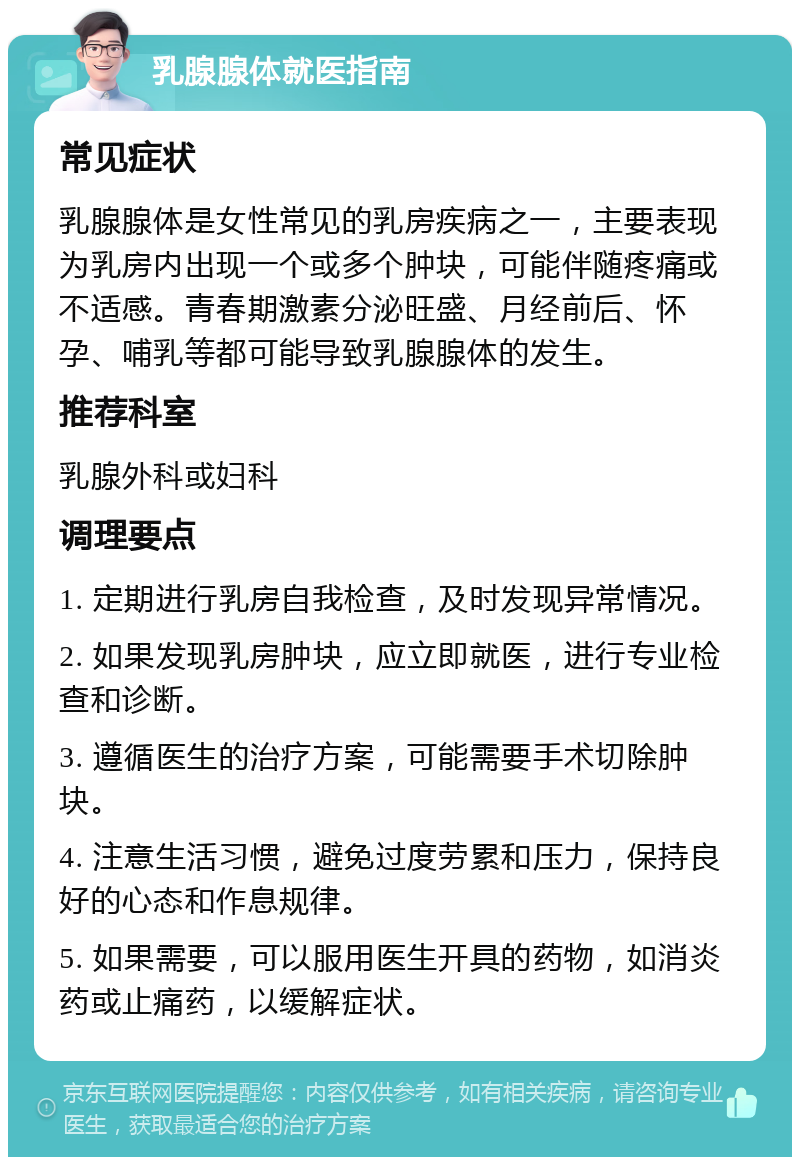 乳腺腺体就医指南 常见症状 乳腺腺体是女性常见的乳房疾病之一，主要表现为乳房内出现一个或多个肿块，可能伴随疼痛或不适感。青春期激素分泌旺盛、月经前后、怀孕、哺乳等都可能导致乳腺腺体的发生。 推荐科室 乳腺外科或妇科 调理要点 1. 定期进行乳房自我检查，及时发现异常情况。 2. 如果发现乳房肿块，应立即就医，进行专业检查和诊断。 3. 遵循医生的治疗方案，可能需要手术切除肿块。 4. 注意生活习惯，避免过度劳累和压力，保持良好的心态和作息规律。 5. 如果需要，可以服用医生开具的药物，如消炎药或止痛药，以缓解症状。