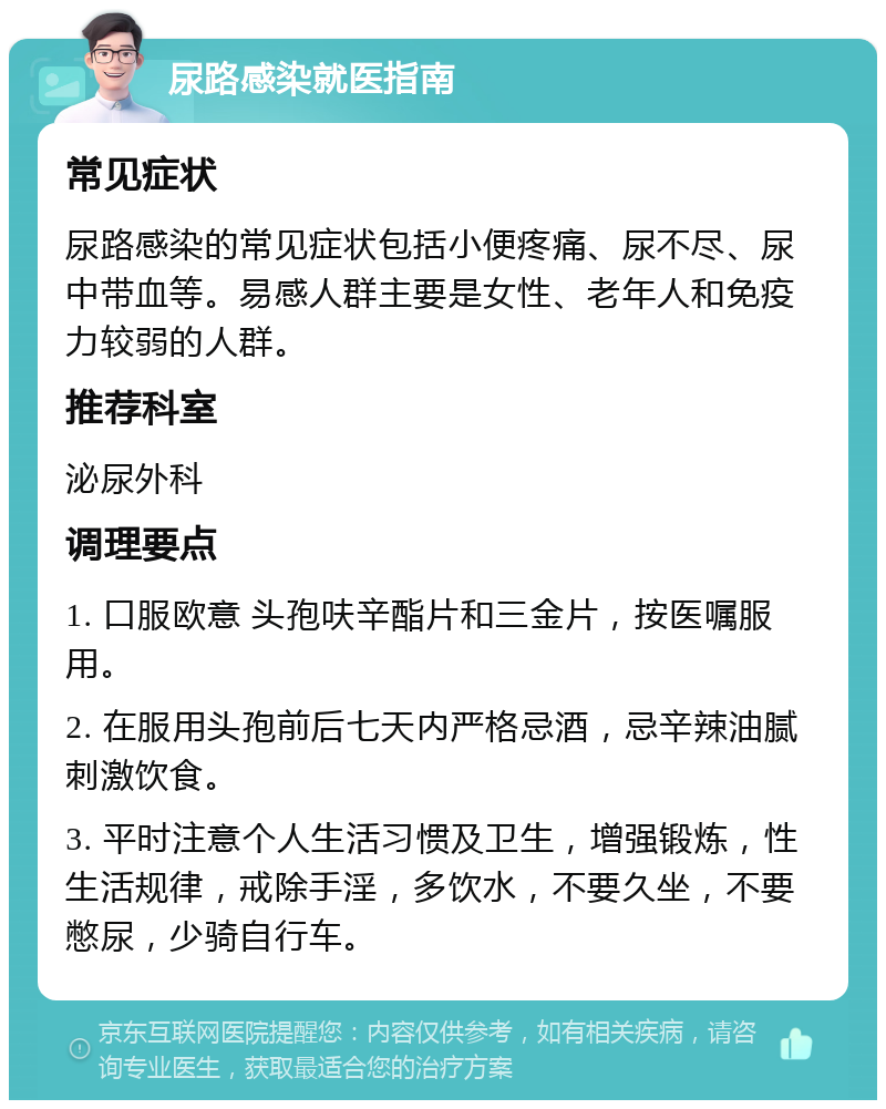 尿路感染就医指南 常见症状 尿路感染的常见症状包括小便疼痛、尿不尽、尿中带血等。易感人群主要是女性、老年人和免疫力较弱的人群。 推荐科室 泌尿外科 调理要点 1. 口服欧意 头孢呋辛酯片和三金片，按医嘱服用。 2. 在服用头孢前后七天内严格忌酒，忌辛辣油腻刺激饮食。 3. 平时注意个人生活习惯及卫生，增强锻炼，性生活规律，戒除手淫，多饮水，不要久坐，不要憋尿，少骑自行车。