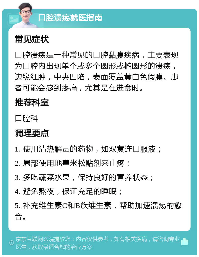 口腔溃疡就医指南 常见症状 口腔溃疡是一种常见的口腔黏膜疾病，主要表现为口腔内出现单个或多个圆形或椭圆形的溃疡，边缘红肿，中央凹陷，表面覆盖黄白色假膜。患者可能会感到疼痛，尤其是在进食时。 推荐科室 口腔科 调理要点 1. 使用清热解毒的药物，如双黄连口服液； 2. 局部使用地塞米松贴剂来止疼； 3. 多吃蔬菜水果，保持良好的营养状态； 4. 避免熬夜，保证充足的睡眠； 5. 补充维生素C和B族维生素，帮助加速溃疡的愈合。