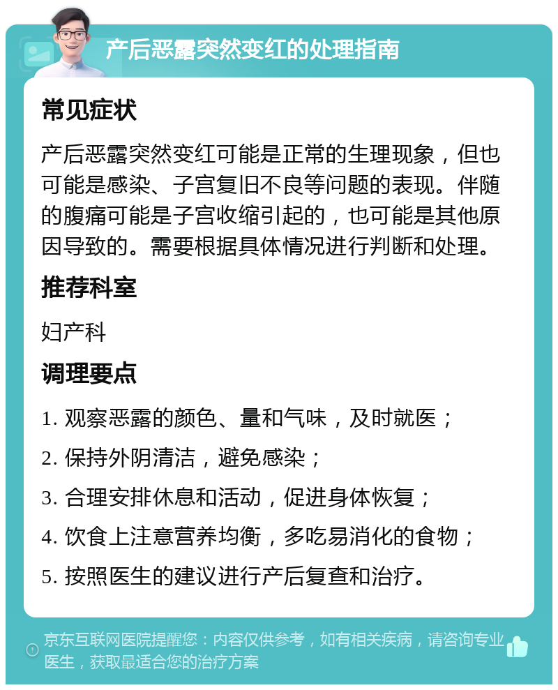 产后恶露突然变红的处理指南 常见症状 产后恶露突然变红可能是正常的生理现象，但也可能是感染、子宫复旧不良等问题的表现。伴随的腹痛可能是子宫收缩引起的，也可能是其他原因导致的。需要根据具体情况进行判断和处理。 推荐科室 妇产科 调理要点 1. 观察恶露的颜色、量和气味，及时就医； 2. 保持外阴清洁，避免感染； 3. 合理安排休息和活动，促进身体恢复； 4. 饮食上注意营养均衡，多吃易消化的食物； 5. 按照医生的建议进行产后复查和治疗。