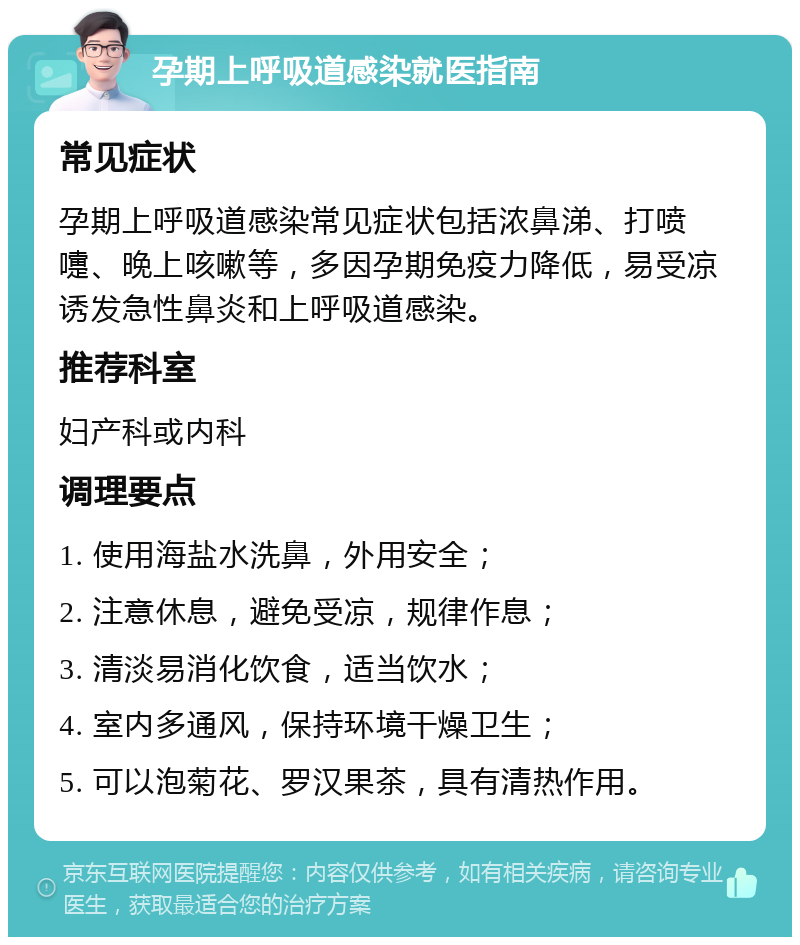 孕期上呼吸道感染就医指南 常见症状 孕期上呼吸道感染常见症状包括浓鼻涕、打喷嚏、晚上咳嗽等，多因孕期免疫力降低，易受凉诱发急性鼻炎和上呼吸道感染。 推荐科室 妇产科或内科 调理要点 1. 使用海盐水洗鼻，外用安全； 2. 注意休息，避免受凉，规律作息； 3. 清淡易消化饮食，适当饮水； 4. 室内多通风，保持环境干燥卫生； 5. 可以泡菊花、罗汉果茶，具有清热作用。