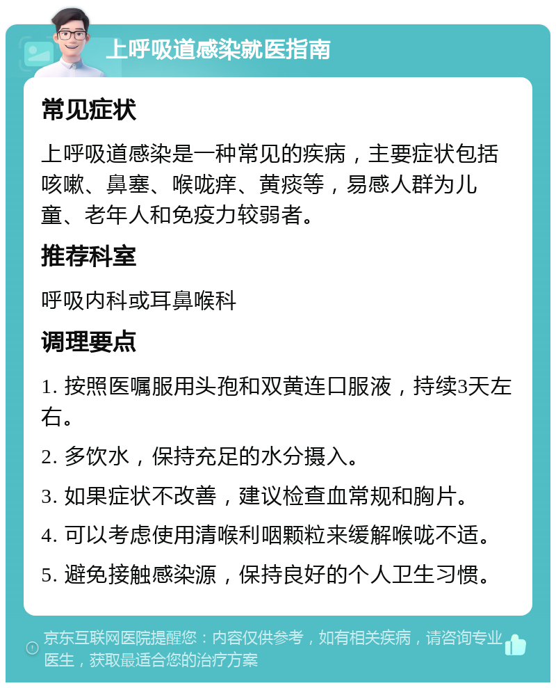 上呼吸道感染就医指南 常见症状 上呼吸道感染是一种常见的疾病，主要症状包括咳嗽、鼻塞、喉咙痒、黄痰等，易感人群为儿童、老年人和免疫力较弱者。 推荐科室 呼吸内科或耳鼻喉科 调理要点 1. 按照医嘱服用头孢和双黄连口服液，持续3天左右。 2. 多饮水，保持充足的水分摄入。 3. 如果症状不改善，建议检查血常规和胸片。 4. 可以考虑使用清喉利咽颗粒来缓解喉咙不适。 5. 避免接触感染源，保持良好的个人卫生习惯。