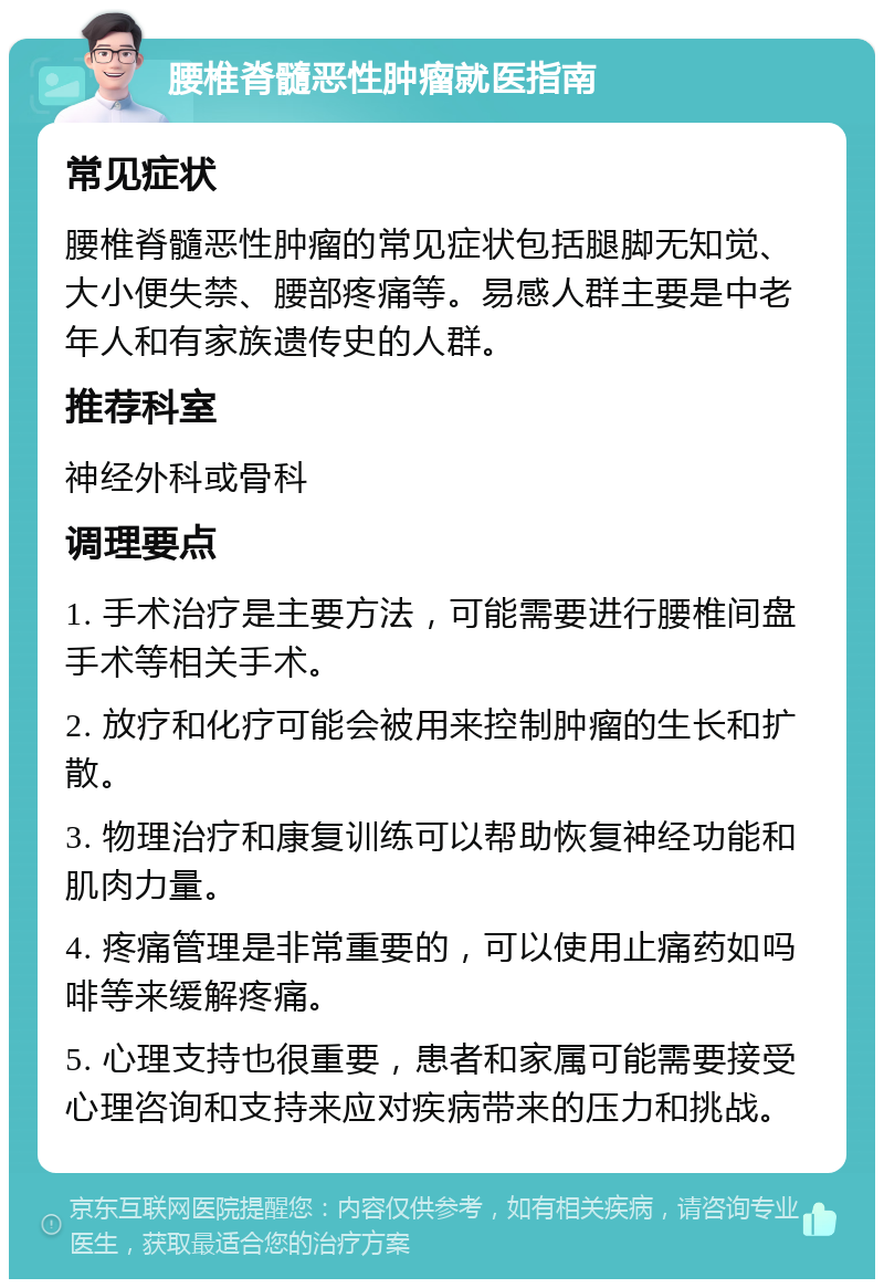 腰椎脊髓恶性肿瘤就医指南 常见症状 腰椎脊髓恶性肿瘤的常见症状包括腿脚无知觉、大小便失禁、腰部疼痛等。易感人群主要是中老年人和有家族遗传史的人群。 推荐科室 神经外科或骨科 调理要点 1. 手术治疗是主要方法，可能需要进行腰椎间盘手术等相关手术。 2. 放疗和化疗可能会被用来控制肿瘤的生长和扩散。 3. 物理治疗和康复训练可以帮助恢复神经功能和肌肉力量。 4. 疼痛管理是非常重要的，可以使用止痛药如吗啡等来缓解疼痛。 5. 心理支持也很重要，患者和家属可能需要接受心理咨询和支持来应对疾病带来的压力和挑战。