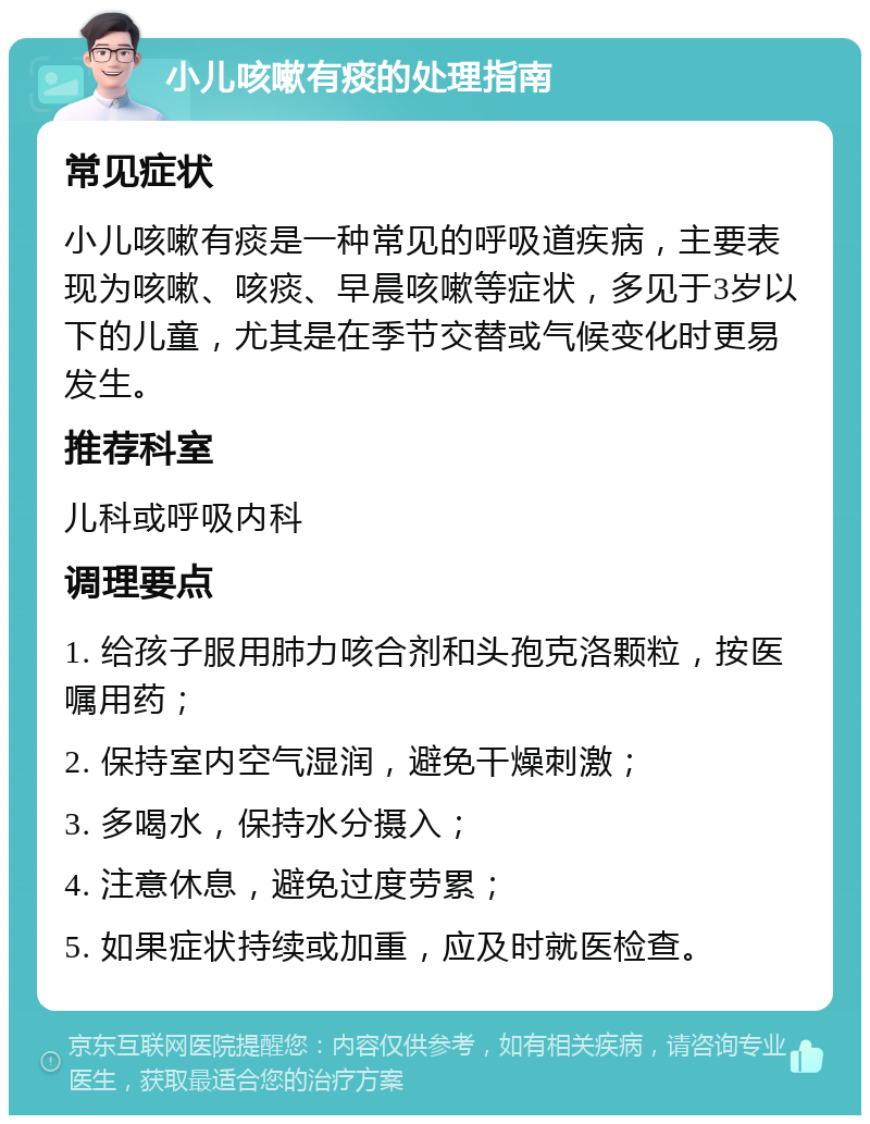 小儿咳嗽有痰的处理指南 常见症状 小儿咳嗽有痰是一种常见的呼吸道疾病，主要表现为咳嗽、咳痰、早晨咳嗽等症状，多见于3岁以下的儿童，尤其是在季节交替或气候变化时更易发生。 推荐科室 儿科或呼吸内科 调理要点 1. 给孩子服用肺力咳合剂和头孢克洛颗粒，按医嘱用药； 2. 保持室内空气湿润，避免干燥刺激； 3. 多喝水，保持水分摄入； 4. 注意休息，避免过度劳累； 5. 如果症状持续或加重，应及时就医检查。