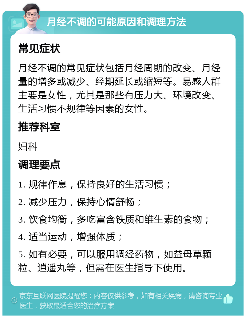 月经不调的可能原因和调理方法 常见症状 月经不调的常见症状包括月经周期的改变、月经量的增多或减少、经期延长或缩短等。易感人群主要是女性，尤其是那些有压力大、环境改变、生活习惯不规律等因素的女性。 推荐科室 妇科 调理要点 1. 规律作息，保持良好的生活习惯； 2. 减少压力，保持心情舒畅； 3. 饮食均衡，多吃富含铁质和维生素的食物； 4. 适当运动，增强体质； 5. 如有必要，可以服用调经药物，如益母草颗粒、逍遥丸等，但需在医生指导下使用。