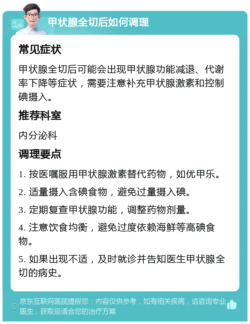 甲状腺全切后如何调理 常见症状 甲状腺全切后可能会出现甲状腺功能减退、代谢率下降等症状，需要注意补充甲状腺激素和控制碘摄入。 推荐科室 内分泌科 调理要点 1. 按医嘱服用甲状腺激素替代药物，如优甲乐。 2. 适量摄入含碘食物，避免过量摄入碘。 3. 定期复查甲状腺功能，调整药物剂量。 4. 注意饮食均衡，避免过度依赖海鲜等高碘食物。 5. 如果出现不适，及时就诊并告知医生甲状腺全切的病史。