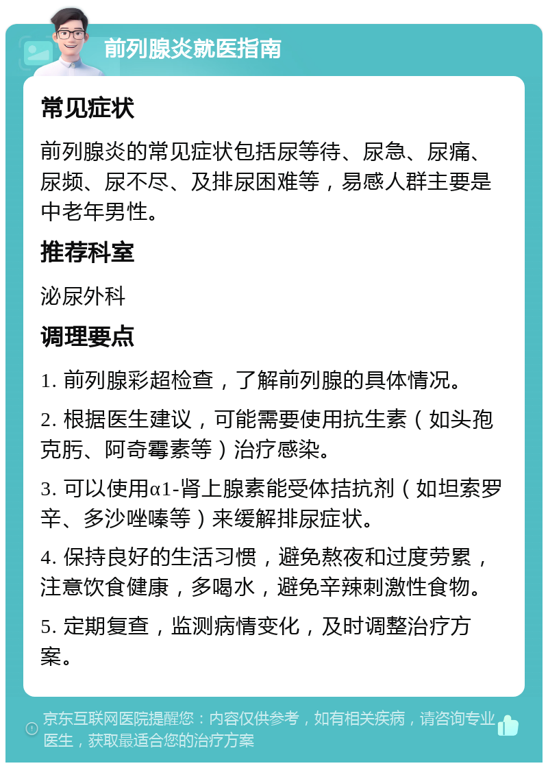 前列腺炎就医指南 常见症状 前列腺炎的常见症状包括尿等待、尿急、尿痛、尿频、尿不尽、及排尿困难等，易感人群主要是中老年男性。 推荐科室 泌尿外科 调理要点 1. 前列腺彩超检查，了解前列腺的具体情况。 2. 根据医生建议，可能需要使用抗生素（如头孢克肟、阿奇霉素等）治疗感染。 3. 可以使用α1-肾上腺素能受体拮抗剂（如坦索罗辛、多沙唑嗪等）来缓解排尿症状。 4. 保持良好的生活习惯，避免熬夜和过度劳累，注意饮食健康，多喝水，避免辛辣刺激性食物。 5. 定期复查，监测病情变化，及时调整治疗方案。