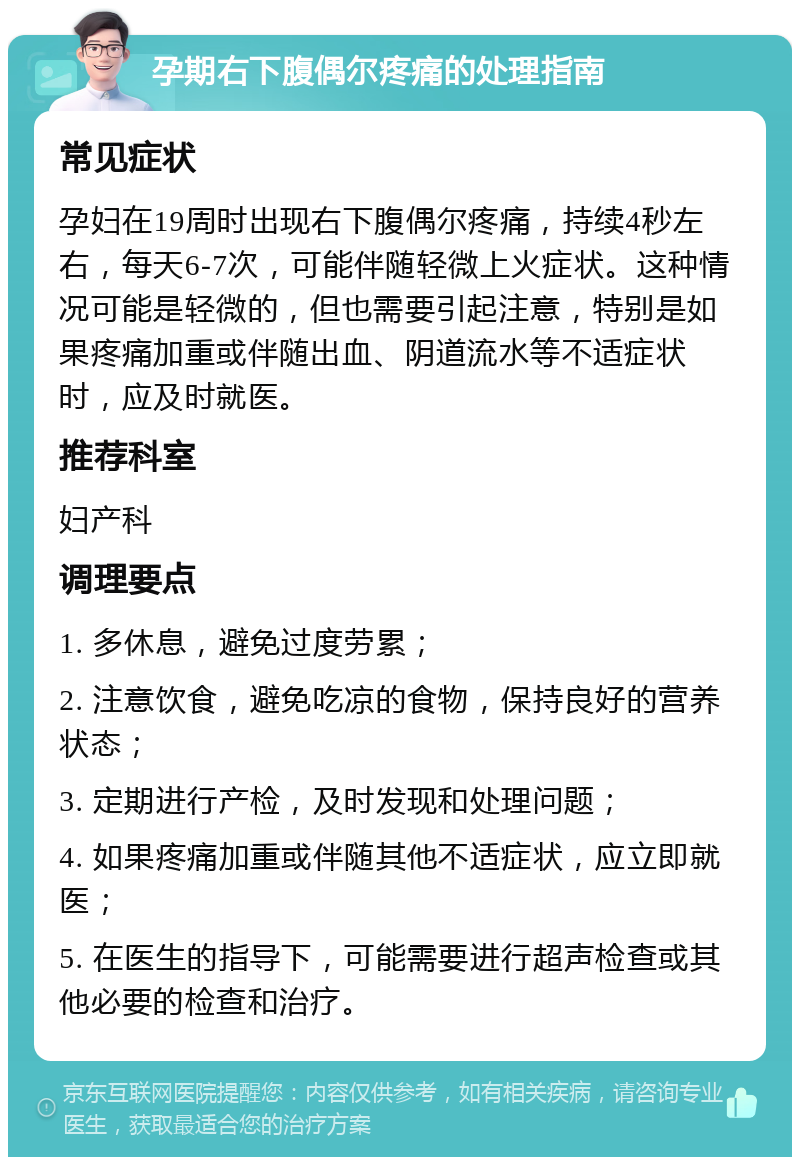 孕期右下腹偶尔疼痛的处理指南 常见症状 孕妇在19周时出现右下腹偶尔疼痛，持续4秒左右，每天6-7次，可能伴随轻微上火症状。这种情况可能是轻微的，但也需要引起注意，特别是如果疼痛加重或伴随出血、阴道流水等不适症状时，应及时就医。 推荐科室 妇产科 调理要点 1. 多休息，避免过度劳累； 2. 注意饮食，避免吃凉的食物，保持良好的营养状态； 3. 定期进行产检，及时发现和处理问题； 4. 如果疼痛加重或伴随其他不适症状，应立即就医； 5. 在医生的指导下，可能需要进行超声检查或其他必要的检查和治疗。