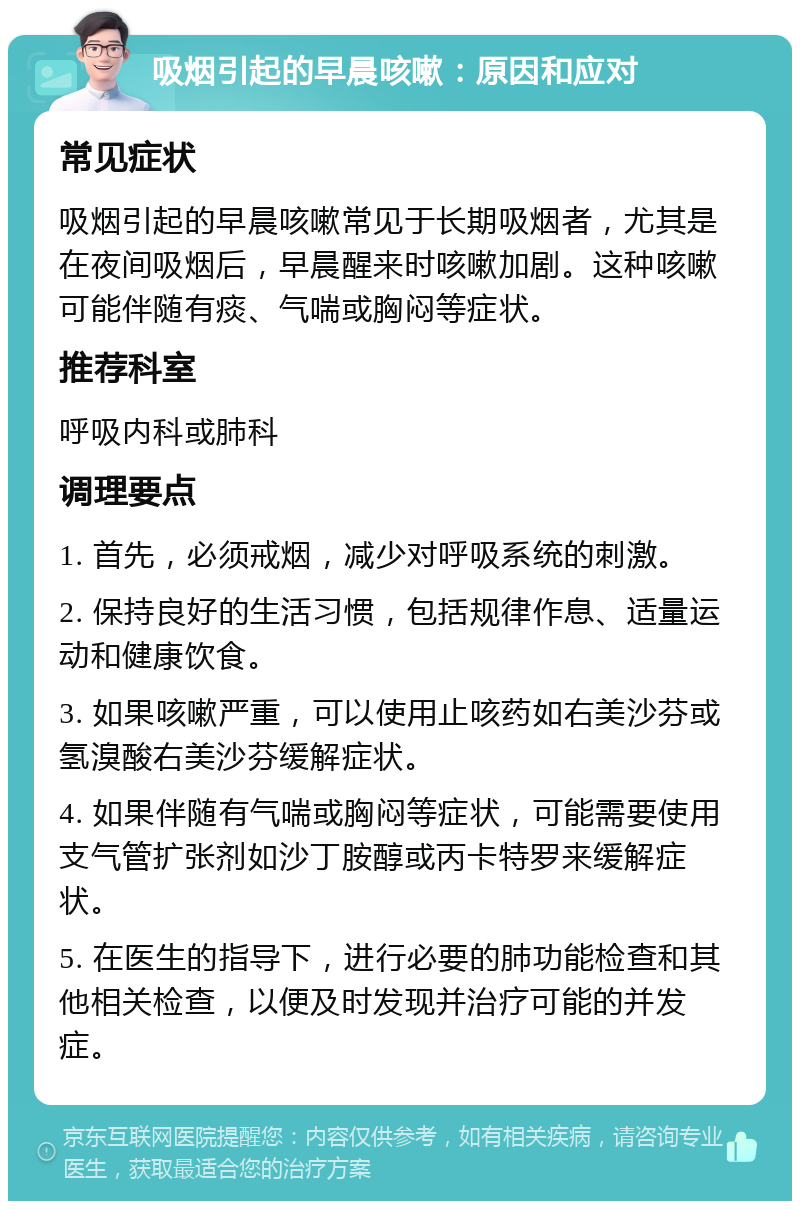 吸烟引起的早晨咳嗽：原因和应对 常见症状 吸烟引起的早晨咳嗽常见于长期吸烟者，尤其是在夜间吸烟后，早晨醒来时咳嗽加剧。这种咳嗽可能伴随有痰、气喘或胸闷等症状。 推荐科室 呼吸内科或肺科 调理要点 1. 首先，必须戒烟，减少对呼吸系统的刺激。 2. 保持良好的生活习惯，包括规律作息、适量运动和健康饮食。 3. 如果咳嗽严重，可以使用止咳药如右美沙芬或氢溴酸右美沙芬缓解症状。 4. 如果伴随有气喘或胸闷等症状，可能需要使用支气管扩张剂如沙丁胺醇或丙卡特罗来缓解症状。 5. 在医生的指导下，进行必要的肺功能检查和其他相关检查，以便及时发现并治疗可能的并发症。