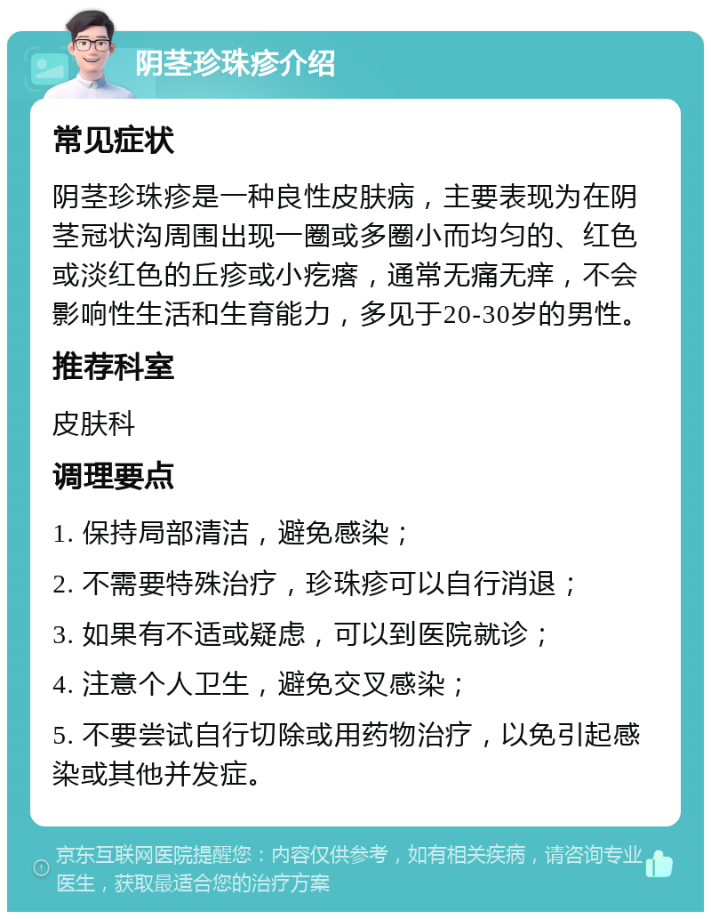 阴茎珍珠疹介绍 常见症状 阴茎珍珠疹是一种良性皮肤病，主要表现为在阴茎冠状沟周围出现一圈或多圈小而均匀的、红色或淡红色的丘疹或小疙瘩，通常无痛无痒，不会影响性生活和生育能力，多见于20-30岁的男性。 推荐科室 皮肤科 调理要点 1. 保持局部清洁，避免感染； 2. 不需要特殊治疗，珍珠疹可以自行消退； 3. 如果有不适或疑虑，可以到医院就诊； 4. 注意个人卫生，避免交叉感染； 5. 不要尝试自行切除或用药物治疗，以免引起感染或其他并发症。