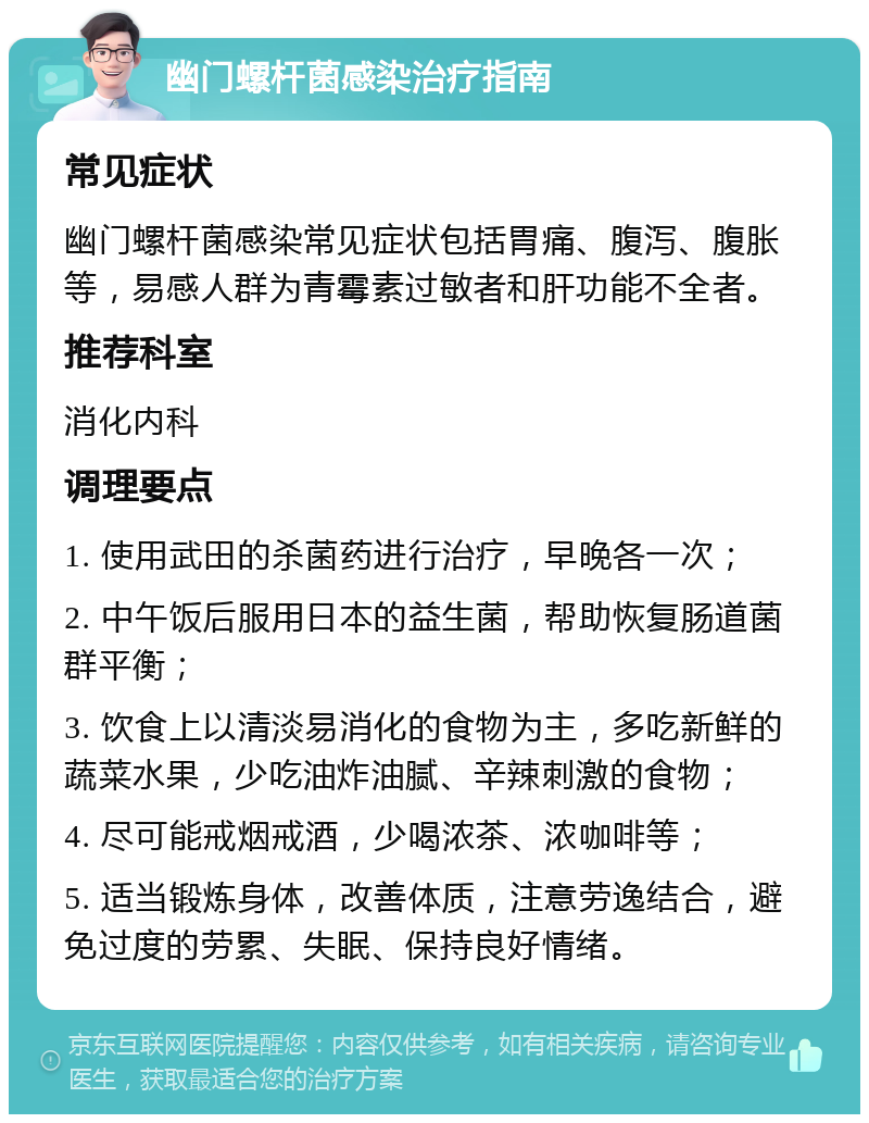 幽门螺杆菌感染治疗指南 常见症状 幽门螺杆菌感染常见症状包括胃痛、腹泻、腹胀等，易感人群为青霉素过敏者和肝功能不全者。 推荐科室 消化内科 调理要点 1. 使用武田的杀菌药进行治疗，早晚各一次； 2. 中午饭后服用日本的益生菌，帮助恢复肠道菌群平衡； 3. 饮食上以清淡易消化的食物为主，多吃新鲜的蔬菜水果，少吃油炸油腻、辛辣刺激的食物； 4. 尽可能戒烟戒酒，少喝浓茶、浓咖啡等； 5. 适当锻炼身体，改善体质，注意劳逸结合，避免过度的劳累、失眠、保持良好情绪。