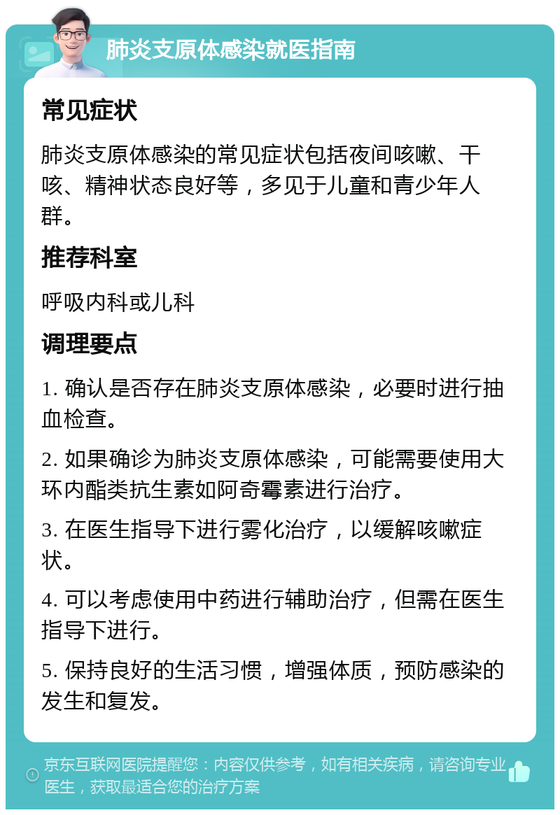 肺炎支原体感染就医指南 常见症状 肺炎支原体感染的常见症状包括夜间咳嗽、干咳、精神状态良好等，多见于儿童和青少年人群。 推荐科室 呼吸内科或儿科 调理要点 1. 确认是否存在肺炎支原体感染，必要时进行抽血检查。 2. 如果确诊为肺炎支原体感染，可能需要使用大环内酯类抗生素如阿奇霉素进行治疗。 3. 在医生指导下进行雾化治疗，以缓解咳嗽症状。 4. 可以考虑使用中药进行辅助治疗，但需在医生指导下进行。 5. 保持良好的生活习惯，增强体质，预防感染的发生和复发。